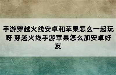 手游穿越火线安卓和苹果怎么一起玩呀 穿越火线手游苹果怎么加安卓好友